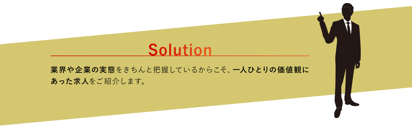 solution：業界や企業の実態をきちんと把握しているからこそ、一人ひとりの価値観にあった求人をご紹介します。